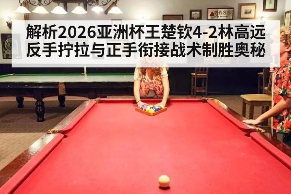 解析2026亚洲杯王楚钦4-2林高远反手拧拉与正手衔接战术制胜奥秘